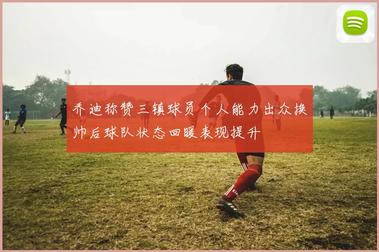 乔迪称赞三镇球员个人能力出众换帅后球队状态回暖表现提升