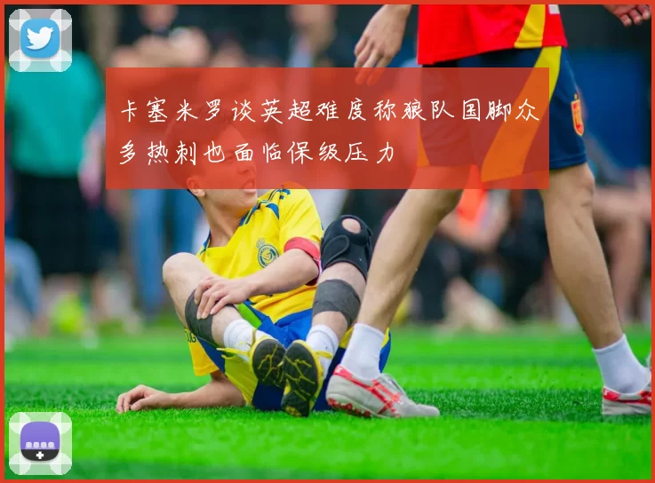 卡塞米罗谈英超难度称狼队国脚众多热刺也面临保级压力