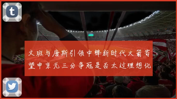 文班与唐斯引领中锋新时代火箭寄望申京无三分争冠是否太过理想化