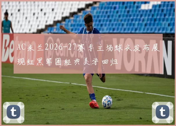 AC米兰2026-27赛季主场球衣发布展现红黑军团经典美学回归