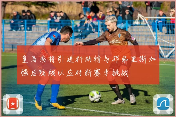 皇马或将引进科纳特与邓弗里斯加强后防线以应对新赛季挑战
