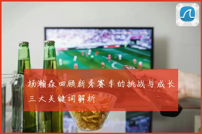 杨瀚森回顾新秀赛季的挑战与成长三大关键词解析