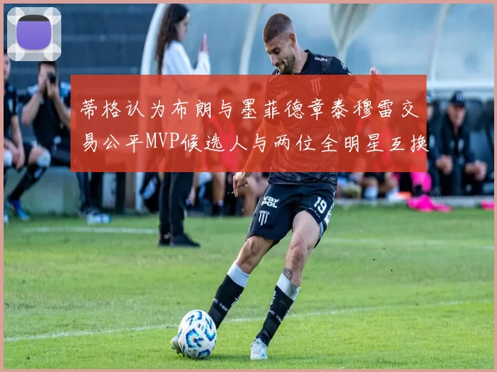 蒂格认为布朗与墨菲德章泰穆雷交易公平MVP候选人与两位全明星互换合理性分析