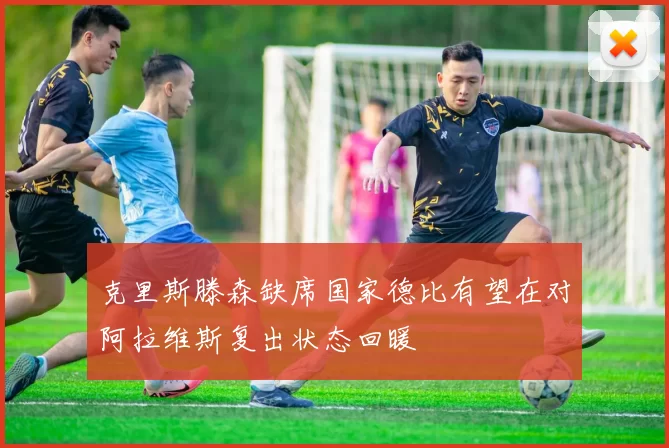 克里斯滕森缺席国家德比有望在对阿拉维斯复出状态回暖