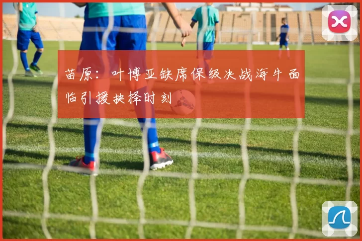 苗原：叶博亚缺席保级决战海牛面临引援抉择时刻