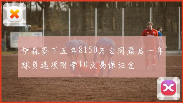 伊森签下五年8150万合同最后一年球员选项附带10交易保证金