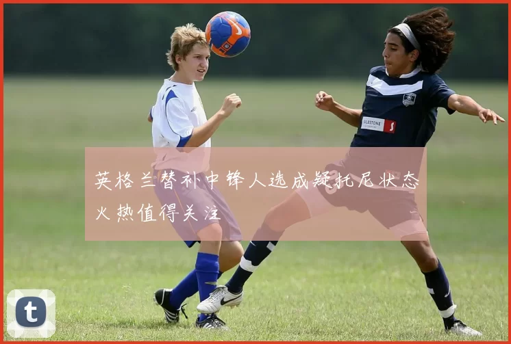 英格兰替补中锋人选成疑托尼状态火热值得关注