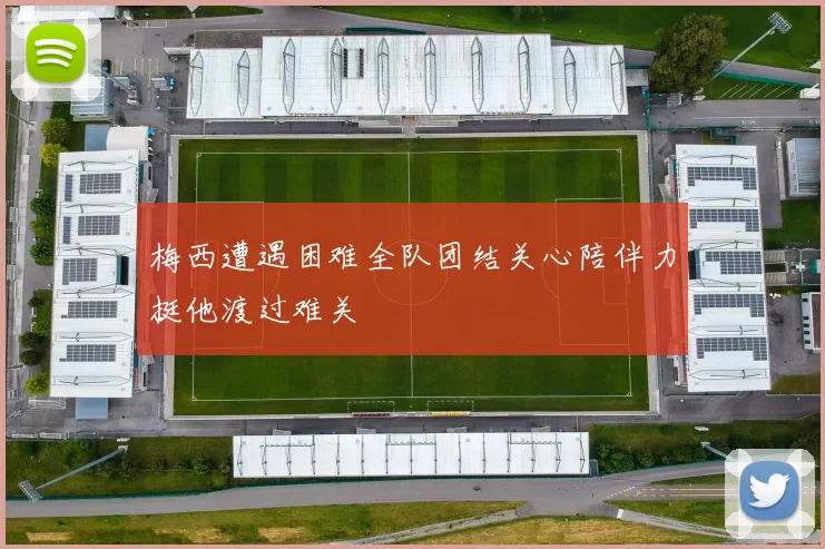梅西遭遇困难全队团结关心陪伴力挺他渡过难关