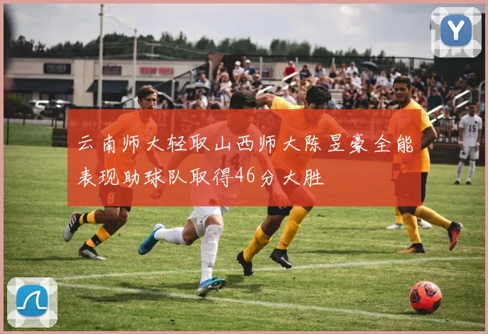 云南师大轻取山西师大陈昱豪全能表现助球队取得46分大胜