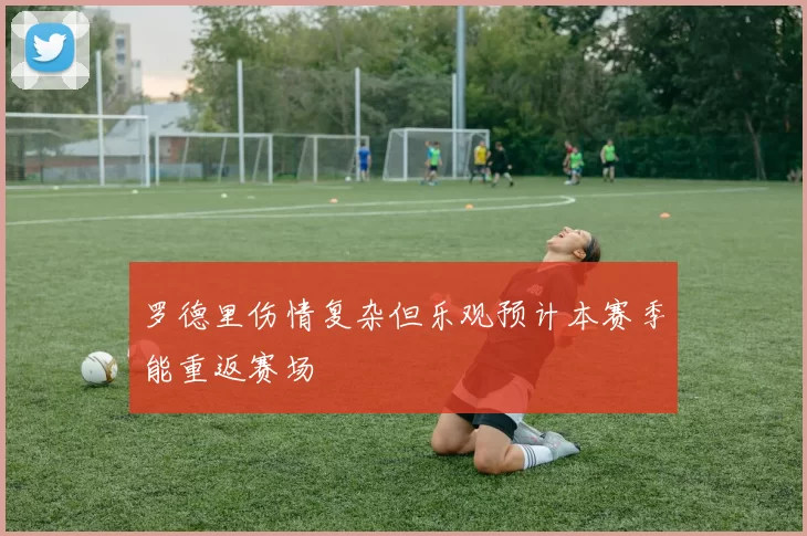 罗德里伤情复杂但乐观预计本赛季能重返赛场