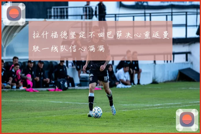 拉什福德坚定不回巴萨决心重返曼联一线队信心满满