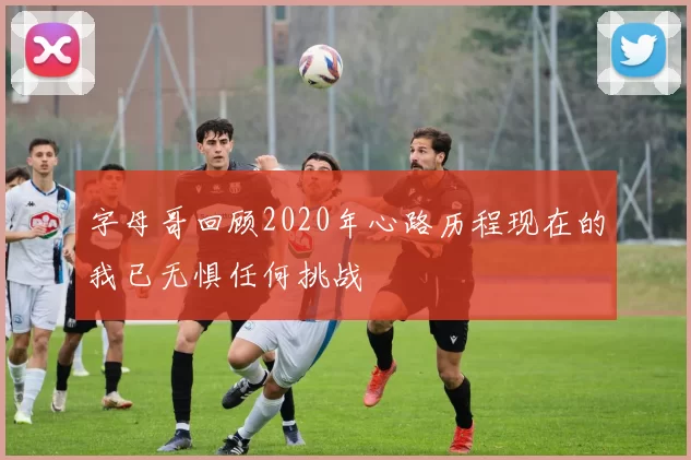 字母哥回顾2020年心路历程现在的我已无惧任何挑战