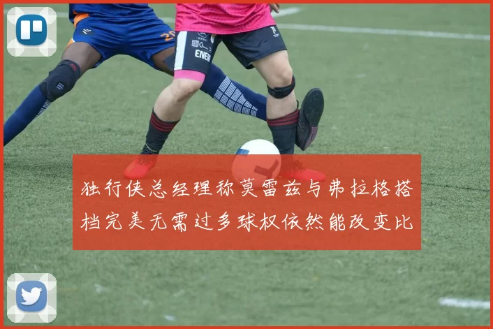 独行侠总经理称莫雷兹与弗拉格搭档完美无需过多球权依然能改变比赛局势
