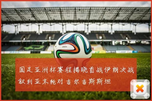 国足亚洲杯赛程揭晓首战伊朗次战叙利亚末轮对吉尔吉斯斯坦